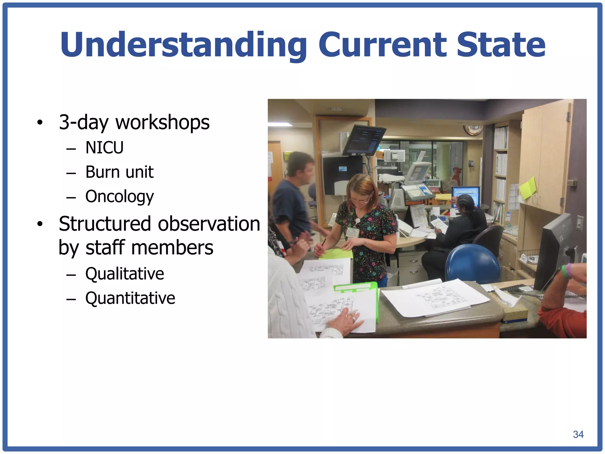 Understanding Current State

•  3-day workshops
   –  NICU
   –  Burn unit
   –  Oncology
•  Structured observation
   by staff members
   –  Qualitative
   –  Quantitative




                                34
 