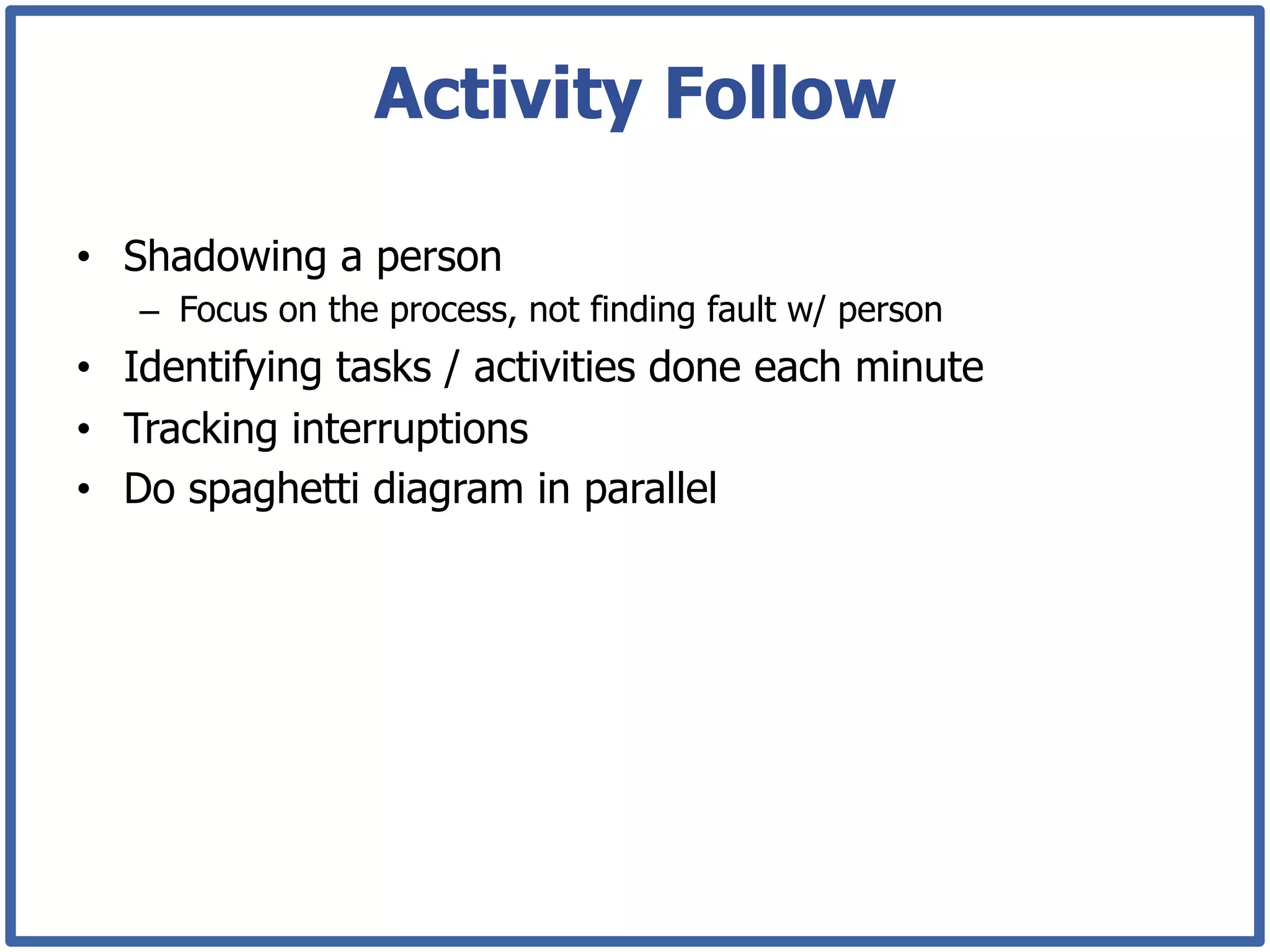 Activity Follow

•  Shadowing a person
   –  Focus on the process, not finding fault w/ person
•  Identifying tasks / activities done each minute
•  Tracking interruptions
•  Do spaghetti diagram in parallel
 