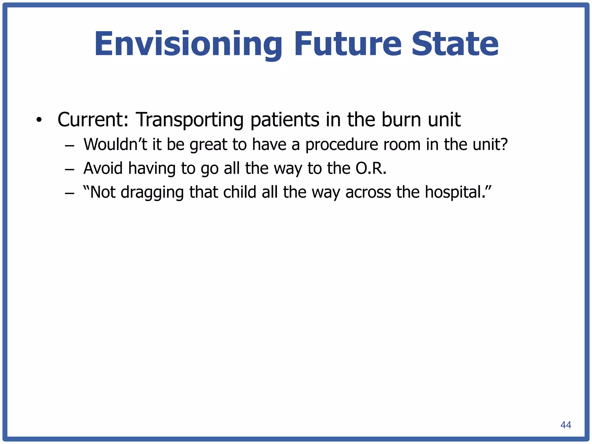 Envisioning Future State

•  Current: Transporting patients in the burn unit
   –  Wouldn’t it be great to have a procedure room in the unit?
   –  Avoid having to go all the way to the O.R.
   –  “Not dragging that child all the way across the hospital.”




                                                                   44
 