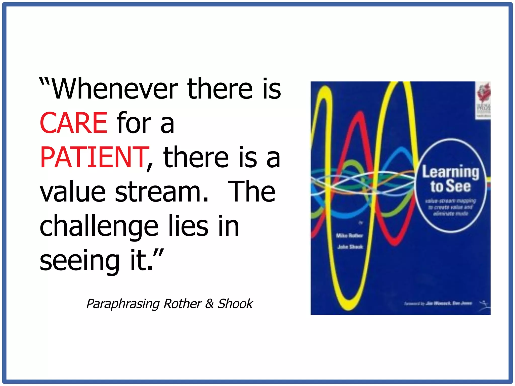 “Whenever there is
CARE for a
PATIENT, there is a
value stream. The
challenge lies in
seeing it.”
   Paraphrasing Rother & Shook
 