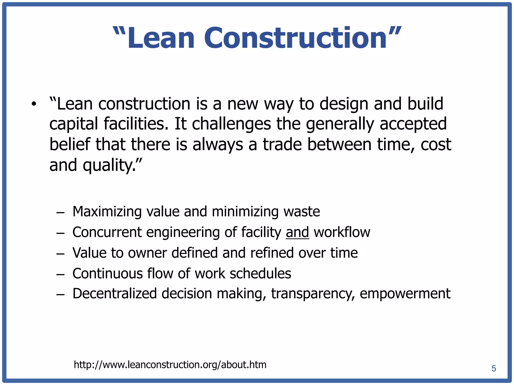 “Lean Construction”

•  “Lean construction is a new way to design and build
   capital facilities. It challenges the generally accepted
   belief that there is always a trade between time, cost
   and quality.”

   –    Maximizing value and minimizing waste
   –    Concurrent engineering of facility and workflow
   –    Value to owner defined and refined over time
   –    Continuous flow of work schedules
   –    Decentralized decision making, transparency, empowerment



        http://www.leanconstruction.org/about.htm                  5
 