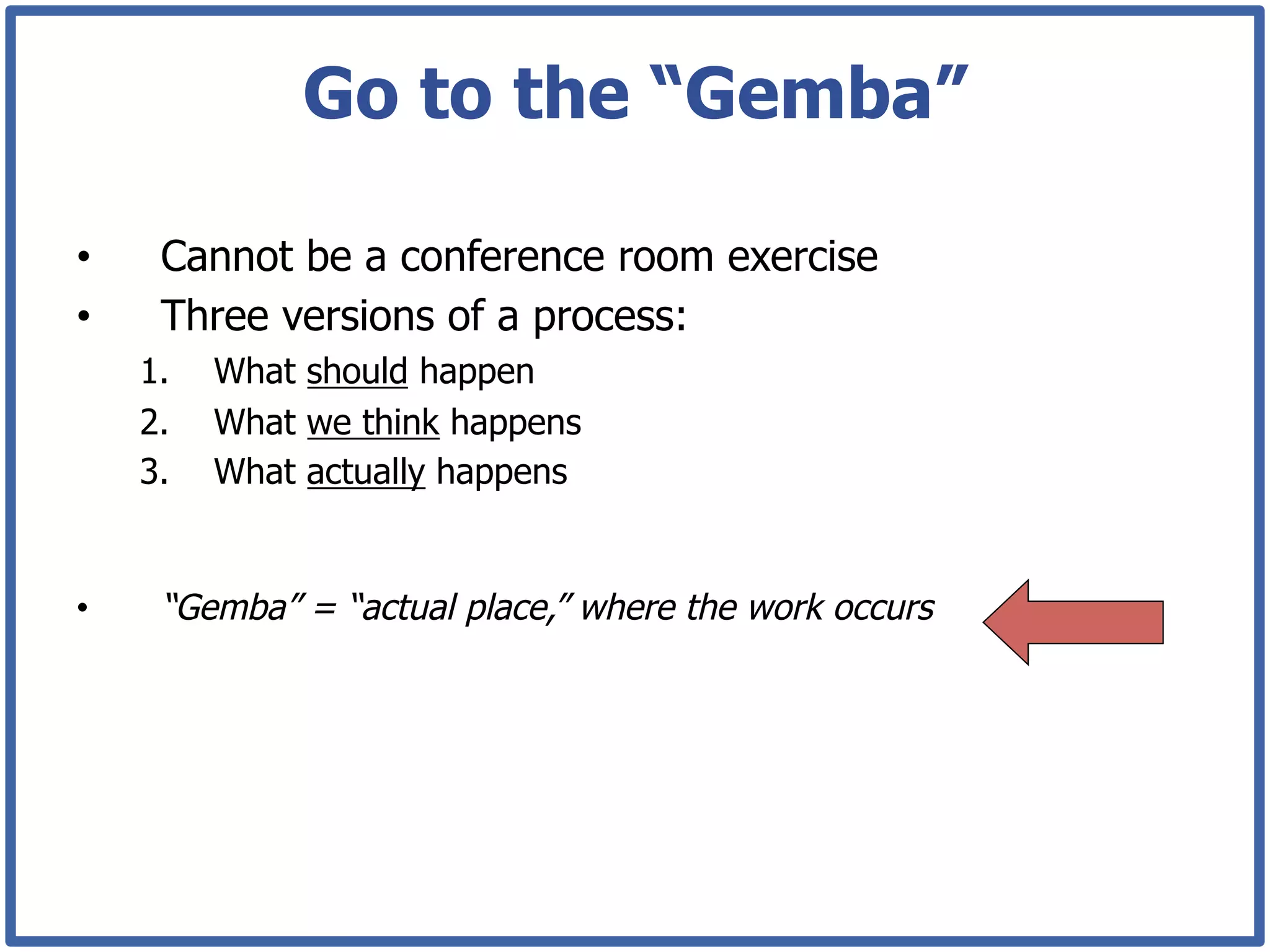 Go to the “Gemba”

•     Cannot be a conference room exercise
•     Three versions of a process:
     1.    What should happen
     2.    What we think happens
     3.    What actually happens


•     “Gemba” = “actual place,” where the work occurs
 