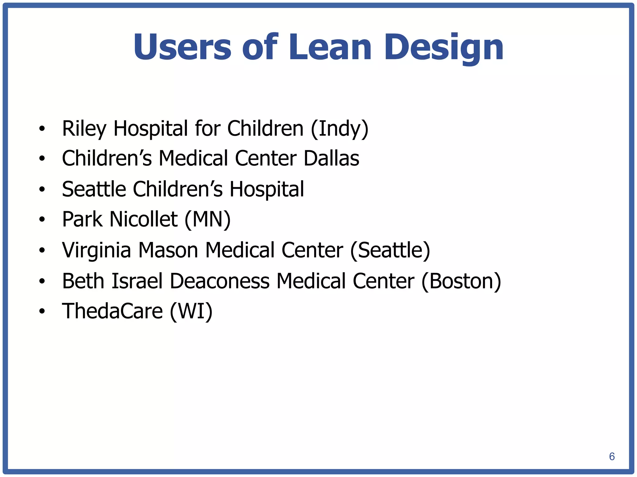 Users of Lean Design

•    Riley Hospital for Children (Indy)
•    Children’s Medical Center Dallas
•    Seattle Children’s Hospital
•    Park Nicollet (MN)
•    Virginia Mason Medical Center (Seattle)
•    Beth Israel Deaconess Medical Center (Boston)
•    ThedaCare (WI)




                                                     6
 