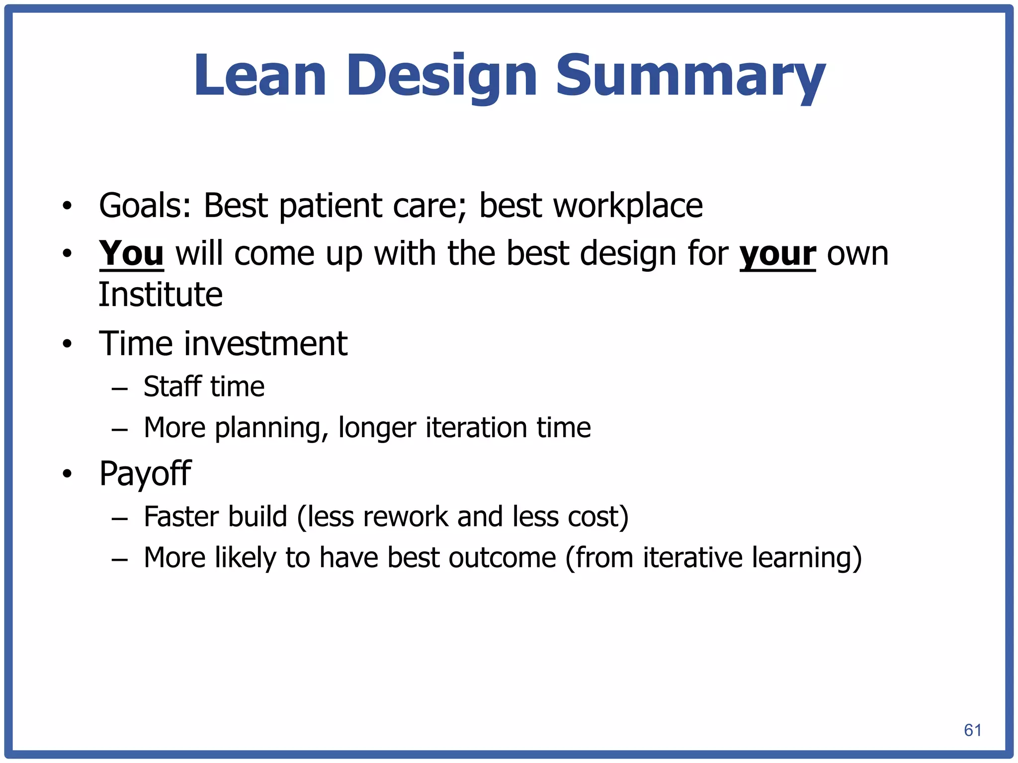 Lean Design Summary

•  Goals: Best patient care; best workplace
•  You will come up with the best design for your own
   Institute
•  Time investment
   –  Staff time
   –  More planning, longer iteration time
•  Payoff
   –  Faster build (less rework and less cost)
   –  More likely to have best outcome (from iterative learning)




                                                                   61
 
