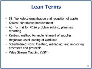 Lean Terms

•  5S: Workplace organization and reduction of waste
•  Kaizen: continuous improvement
•  A3: Format for PDSA problem solving, planning,
   reporting
•  Kanban: method for replenishment of supplies
•  Heijunka: Level loading of workload
•  Standardized work: Creating, managing, and improving
   processes and protocols
•  Value Stream Mapping (VSM)



                                                          18
 