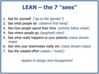 LEAN – the 7 “sees”
1.  See for yourself (“go to the ‘gemba’”)
2.  See what people do (observe first hand)
3.  See how people spend their time (activity follow sheet)
4.  See where people go (spaghetti chart)
5.  See what really happens to your patients (value stream
    maps)
6.  See who your teammates really are (value stream maps)
7.  See the wasted effort (waste / ‘muda’)

            Applies to design and management
 