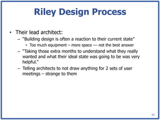 Riley Design Process

•  Their lead architect:
   –  “Building design is often a reaction to their current state”
       •  Too much equipment – more space --- not the best answer
   –  “Taking those extra months to understand what they really
      wanted and what their ideal state was going to be was very
      helpful.”
   –  Telling architects to not draw anything for 2 sets of user
      meetings – strange to them




                                                                     33
 