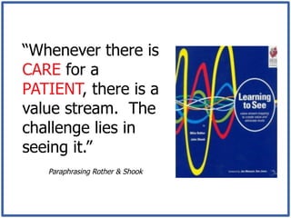 “Whenever there is
CARE for a
PATIENT, there is a
value stream. The
challenge lies in
seeing it.”
   Paraphrasing Rother & Shook
 