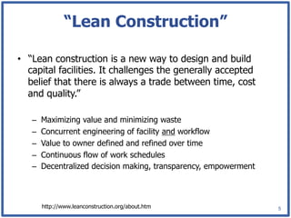 “Lean Construction”

•  “Lean construction is a new way to design and build
   capital facilities. It challenges the generally accepted
   belief that there is always a trade between time, cost
   and quality.”

   –    Maximizing value and minimizing waste
   –    Concurrent engineering of facility and workflow
   –    Value to owner defined and refined over time
   –    Continuous flow of work schedules
   –    Decentralized decision making, transparency, empowerment



        http://www.leanconstruction.org/about.htm                  5
 