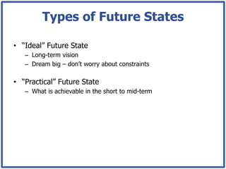 Types of Future States

•  “Ideal” Future State
   –  Long-term vision
   –  Dream big – don’t worry about constraints

•  “Practical” Future State
   –  What is achievable in the short to mid-term
 