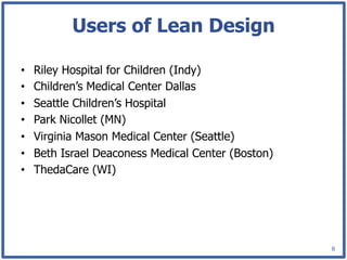 Users of Lean Design

•    Riley Hospital for Children (Indy)
•    Children’s Medical Center Dallas
•    Seattle Children’s Hospital
•    Park Nicollet (MN)
•    Virginia Mason Medical Center (Seattle)
•    Beth Israel Deaconess Medical Center (Boston)
•    ThedaCare (WI)




                                                     6
 