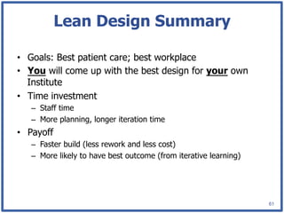 Lean Design Summary

•  Goals: Best patient care; best workplace
•  You will come up with the best design for your own
   Institute
•  Time investment
   –  Staff time
   –  More planning, longer iteration time
•  Payoff
   –  Faster build (less rework and less cost)
   –  More likely to have best outcome (from iterative learning)




                                                                   61
 