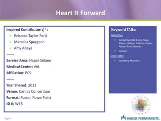 Heart It Forward
Inspired Contributor(s) 1 :
 Rebecca Taylor-Ford
 Marcella Spurgeon
 Amy Abaya
-----Service Area: Napa/ Solano
Medical Center: VAL
Affiliation: PCS
------

Year Shared: 2013
Venue: Caritas Consortium
Format: Poster, PowerPoint
ID #: W15

Page 3

Keyword TAGs:
Identifier
 Consortium2013-July, Napa
Solano, Vallejo, Podium, Poster,
Patient Care Services
 Culture

Descriptor
 Centering Moment

 