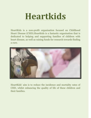 Heartkids
HeartKids is a non-profit organisation focused on Childhood
Heart Disease (CHD).Heartkids is a fantastic organisation that is
dedicated to helping and supporting families of children with
heart disease, as well as raising funds for research towards finding
a cure.
HeartKids’ aim is to reduce the incidence and mortality rates of
CHD, whilst enhancing the quality of life of these children and
their families.
 