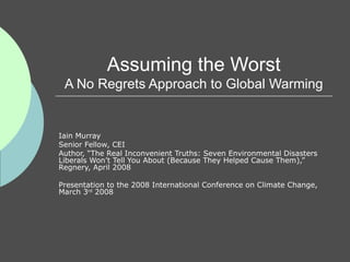 Assuming the Worst A No Regrets Approach to Global Warming Iain Murray Senior Fellow, CEI Author, “The Real Inconvenient Truths: Seven Environmental Disasters Liberals Won’t Tell You About (Because They Helped Cause Them),” Regnery, April 2008 Presentation to the 2008 International Conference on Climate Change, March 3 rd  2008 