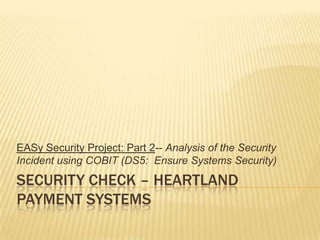 Security check – Heartland payment systems EASy Security Project: Part 2-- Analysis of the Security Incident using COBIT (DS5:  Ensure Systems Security) 