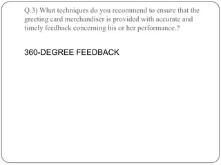 Q.3) What techniques do you recommend to ensure that the
greeting card merchandiser is provided with accurate and
timely feedback concerning his or her performance.?


360-DEGREE FEEDBACK
 