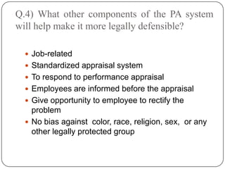 Q.4) What other components of the PA system
will help make it more legally defensible?

   Job-related
   Standardized appraisal system
   To respond to performance appraisal
   Employees are informed before the appraisal
   Give opportunity to employee to rectify the
    problem
   No bias against color, race, religion, sex, or any
    other legally protected group
 