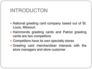 INTRODUCTON

 National greeting card company based out of St.
  Louis, Missouri.
 Hammonds greeting cards and Patriot greeting
  cards are two competitors
 Competitors have its own specialty stores
 Greeting card merchandiser interacts with the
  store managers and store customer
 