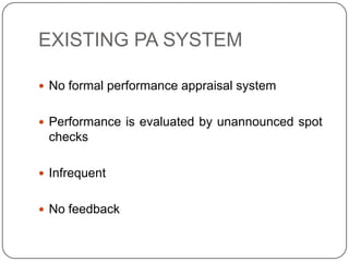EXISTING PA SYSTEM

 No formal performance appraisal system


 Performance is evaluated by unannounced spot
 checks

 Infrequent


 No feedback
 