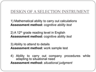 DESIGN OF A SELECTION INSTRUMENT

1) Mathematical ability to carry out calculations
Assessment method: cognitive ability test

2) A 12th grade reading level in English
Assessment method: cognitive ability test

3) Ability to attend to details
Assessment method: work sample test

4) Ability to carry out company procedures while
   adapting to situational need
Assessment method: situational judgment
 