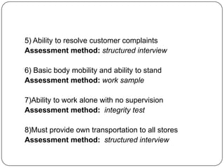 5) Ability to resolve customer complaints
Assessment method: structured interview

6) Basic body mobility and ability to stand
Assessment method: work sample

7)Ability to work alone with no supervision
Assessment method: integrity test

8)Must provide own transportation to all stores
Assessment method: structured interview
 