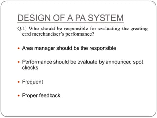 DESIGN OF A PA SYSTEM
Q.1) Who should be responsible for evaluating the greeting
  card merchandiser’s performance?

 Area manager should be the responsible


 Performance should be evaluate by announced spot
  checks

 Frequent


 Proper feedback
 
