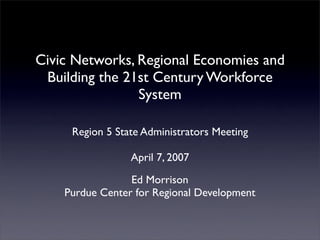 Civic Networks, Regional Economies and
 Building the 21st Century Workforce
                System

     Region 5 State Administrators Meeting

                 April 7, 2007
                 Ed Morrison
    Purdue Center for Regional Development
 