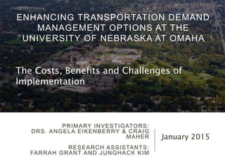PRIMARY INVESTIGATORS:
DRS. ANGELA EIKENBERRY & CRAIG
MAHER
RESEARCH ASSISTANTS:
FARRAH GRANT AND JUNGHACK KIM
January 2015
ENHANCING TRANSPORTATION DEMAND
MANAGEMENT OPTIONS AT THE
UNIVERSITY OF NEBRASKA AT OMAHA
The Costs, Benefits and Challenges of
Implementation
 