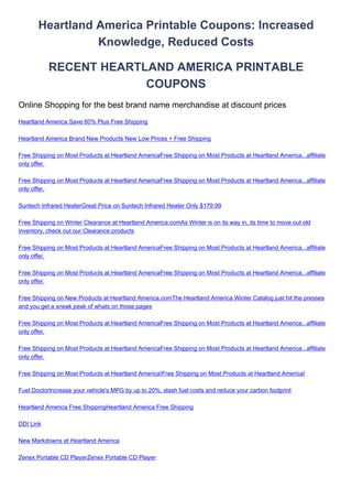 Heartland America Printable Coupons: Increased
                 Knowledge, Reduced Costs

           RECENT HEARTLAND AMERICA PRINTABLE
                        COUPONS
Online Shopping for the best brand name merchandise at discount prices
Heartland America Save 60% Plus Free Shipping

Heartland America Brand New Products New Low Prices + Free Shipping

Free Shipping on Most Products at Heartland AmericaFree Shipping on Most Products at Heartland America...affiliate
only offer.

Free Shipping on Most Products at Heartland AmericaFree Shipping on Most Products at Heartland America...affiliate
only offer.

Suntech Infrared HeaterGreat Price on Suntech Infrared Heater Only $179.99

Free Shipping on Winter Clearance at Heartland America.comAs Winter is on its way in, its time to move out old
inventory, check out our Clearance products

Free Shipping on Most Products at Heartland AmericaFree Shipping on Most Products at Heartland America...affiliate
only offer.

Free Shipping on Most Products at Heartland AmericaFree Shipping on Most Products at Heartland America...affiliate
only offer.

Free Shipping on New Products at Heartland America.comThe Heartland America Winter Catalog just hit the presses
and you get a sneak peak of whats on those pages

Free Shipping on Most Products at Heartland AmericaFree Shipping on Most Products at Heartland America...affiliate
only offer.

Free Shipping on Most Products at Heartland AmericaFree Shipping on Most Products at Heartland America...affiliate
only offer.

Free Shipping on Most Products at Heartland America!Free Shipping on Most Products at Heartland America!

Fuel DoctorIncrease your vehicle's MPG by up to 20%, slash fuel costs and reduce your carbon footprint

Heartland America Free ShippingHeartland America Free Shipping

DDI Link

New Markdowns at Heartland America

Zenex Portable CD PlayerZenex Portable CD Player
 