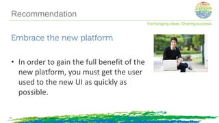 Embrace the new platform
• In order to gain the full benefit of the
new platform, you must get the user
used to the new UI as quickly as
possible.
© 2014, Information Control Company18
Recommendation
 