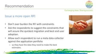 Issue a more open RFI
• Don’t over burden the RFI with constraints
• Ask the respondents to suggest the constraints that
will assure the quickest migration and best end user
adoption.
• Allow each respondent to run a meta data collector
against the application portfolio
– so they have the data they need to make the best
estimates.
© 2014, Information Control Company21
Recommendation
 
