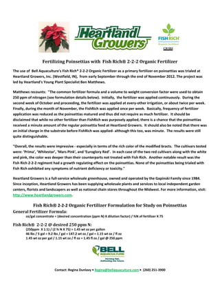                                
                                                                                                            

                    Fertilizing Poinsettias with  Fish Rich® 2­2­2 Organic Fertilizer 
The use of  Bell Aquaculture's Fish Rich® 2‐2‐2 Organic Fertilizer as a primary fertilizer on poinsettias was trialed at 
Heartland Growers, Inc. (Westfield, IN),  from early September through the end of November 2012. The project was 
led by Heartland's Young Plant Specialist Ben Matthews.  

Matthews recounts:  "The common fertilizer formula and a volume to weight conversion factor were used to obtain 
250 ppm of nitrogen (see formulation details below).  Initially,  the fertilizer was applied continuously.  During the 
second week of October and proceeding, the fertilizer was applied at every‐other irrigation, or about twice per week.  
Finally, during the month of November, the FishRich was applied once per week.  Basically, frequency of fertilizer 
application was reduced as the poinsettias matured and thus did not require as much fertilizer.  It should be 
disclaimed that while no other fertilizer than FishRich was purposely applied; there is a chance that the poinsettias 
received a minute amount of the regular poinsettia feed at Heartland Growers.  It should also be noted that there was 
an initial charge in the substrate before FishRich was applied‐ although this too, was minute.  The results were still 
quite distinguishable.      

"Overall, the results were impressive ‐ especially in terms of the rich color of the modified bracts.  The cultivars tested 
were: ‘Prima’, ‘Whitestar’, ‘Mars Pink’, and ‘Euroglory Red’.  In each case of the two red cultivars along with the white 
and pink, the color was deeper than their counterparts not treated with Fish Rich.  Another notable result was the 
Fish Rich 2‐2‐2 regiment had a growth regulating effect on the poinsettias. None of the poinsettias being trialed with 
Fish Rich exhibited any symptoms of nutrient deficiency or toxicity." 

Heartland Growers is a full‐service wholesale greenhouse, owned and operated by the Gapinski Family since 1984. 
Since inception, Heartland Growers has been supplying wholesale plants and services to local independent garden 
centers, florists and landscapers as well as national chain stores throughout the Midwest. For more information, visit: 
http://www.heartlandgrowers.com. 

             Fish Rich® 2‐2‐2 Organic Fertilizer Formulation for Study on Poinsettias 
General Fertilizer Formula: 
        oz/gal concentrate = (desired concentration (ppm N) X dilution factor) / %N of fertilizer X 75 

Fish Rich®  2­2­2 @ desired 250 ppm N: 
        (250ppm  X 1:1) / (2 % N X 75) = 1.45 wt oz per gallon  
        46 lbs / 5 gal = 9.2 lbs / gal = 147.2 wt oz / gal = 1.15 wt oz / fl oz 
        1.45 wt oz per gal / 1.15 wt oz / fl oz = 1.45 fl oz / gal @ 250 ppm 




                                                                                      
                             Contact: Regina Dunlavy • Regina@bellaquaculture.com •  (260) 251‐3900 
 
