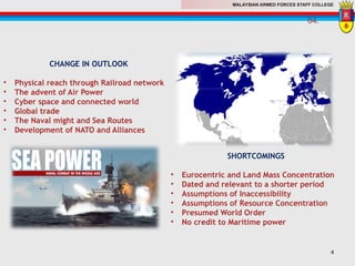 MALAYSIAN ARMED FORCES STAFF COLLEGE
CHANGE IN OUTLOOK
• Physical reach through Railroad network
• The advent of Air Power
• Cyber space and connected world
• Global trade
• The Naval might and Sea Routes
• Development of NATO and Alliances
SHORTCOMINGS
• Eurocentric and Land Mass Concentration
• Dated and relevant to a shorter period
• Assumptions of Inaccessibility
• Assumptions of Resource Concentration
• Presumed World Order
• No credit to Maritime power
04.
4
 