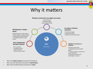 MALAYSIAN ARMED FORCES STAFF COLLEGE
Why it matters
5
The theory proves that:
• Geography limits and enables
power
• Landmass, distance, climate, and
terrain still matter
• Not all power comes from
technology or economy
Highlights the Importance of
Geography
This is useful for:
• Strategic planning
• Risk assessment
• Defence policy analysis
.
HELPS UNDERSTAND
MILITARY STRATEGY
Despite being old, it helps explain:
• Russia’s actions in Eastern Europe
• China’s Belt and Road Initiative
• US & NATO presence around
Eurasia
.
Still Relevant in Today’s
World • Cold War strategies
• Containment policy
• Military and security planning
Foundation of Modern
Geopolitics
Vast resources
• Strategic depth
• Secure land routes
.
Whoever controls this core region can access:
HEARTLAND.
WHY
• Who rules Eastern Europe commands the Heartland
• Who rules the Heartland commands the World-Island
• Who rules the World-Island commands the world.
 