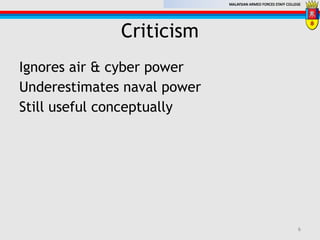 MALAYSIAN ARMED FORCES STAFF COLLEGE
Criticism
Ignores air & cyber power
Underestimates naval power
Still useful conceptually
6
 