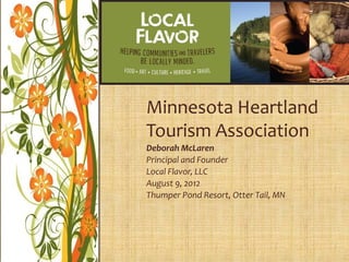 Minnesota Heartland
Tourism Association
Deborah McLaren
Principal and Founder
Local Flavor, LLC
August 9, 2012
Thumper Pond Resort, Otter Tail, MN
 