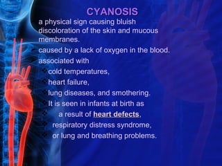 CYANOSIS
 a physical sign causing bluish
  discoloration of the skin and mucous
  membranes.
 caused by a lack of oxygen in the blood.
 associated with
   cold temperatures,
   heart failure,
   lung diseases, and smothering.
   It is seen in infants at birth as
    a result of heart defects,
                           defects
    respiratory distress syndrome,
    or lung and breathing problems.
 