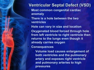 Ventricular Septal Defect (VSD)
• Most common congenital cardiac
  anomaly
• There is a hole between the two
  ventricles
• Hole can vary in size and location
• Oxygenated blood forced through hole
  from left ventricle to right ventricle then
  returns to the lungs even though it
  already carries oxygen
• Consequences
   • Volume load causes enlargement of
     both ventricles and the pulmonary
     artery and exposes right ventricle
     and pulmonary arteries to high
     pressures
 