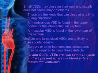 o Small VSDs may close on their own and usually
  does not cause major problems.
   o These are the kinds that can close at any time
     during childhood.
   o A membranous VSD is found in the upper
     portion of the interventricular septum.
   o A muscular VSD is found in the lower part of
     the septum.
o Medium and large sized VSDs are unlikely to
  close spontaneously.
   o Surgery or other interventional procedures
     may be required to close these defects.
   Inlet and Outlet VSDs are less common types
     and are present where the blood enters or
     leaves the ventricles.
 