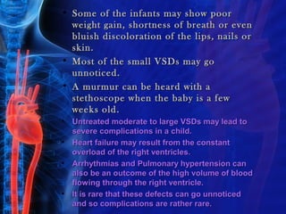 • Some of the infants may show poor
  weight gain, shortness of breath or even
  bluish discoloration of the lips, nails or
  skin.
• Most of the small VSDs may go
  unnoticed.
• A murmur can be heard with a
  stethoscope when the baby is a few
  weeks old.
•   Untreated moderate to large VSDs may lead to
    severe complications in a child.
•   Heart failure may result from the constant
    overload of the right ventricles.
•   Arrhythmias and Pulmonary hypertension can
    also be an outcome of the high volume of blood
    flowing through the right ventricle.
•   It is rare that these defects can go unnoticed
    and so complications are rather rare.
 