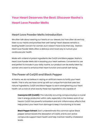 Your Heart Deserves the Best: Discover Rasha's
Heart Love Powder Melts
Heart Love Powder Melts Introduction
We often talk about wearing our hearts on our sleeves, but how often do we truly
listen to our hearts and prioritise their well-being? Heart disease remains a
leading health concern for women, but it doesn't have to be that way. Rasha's
Heart Love Powder Melts offers a delicious and novel way to nurture your
cardiovascular health.
Made with a blend of potent ingredients like CoQ10 and Black pepper, Rasha’s
Heart Love Powder Melts aid in boosting your heart wellness. Convenient to use
and perfect to include in your daily routine, our product can be easily taken by
women who want to enhance their heart function and overall well-being.
The Power of CoQ10 and Black Pepper
At Rasha, we do not believe in relying on artificial means to fortify your heart
health. That is why we have come up with our unique formula that uses two
natural ingredients, CoQ10 and Black Pepper to aid in strengthening your heart
health. Let us look at what exactly these two ingredients are capable of:
Coenzyme Q10 (CoQ10): This naturally occurring compound plays a crucial
role in energy production within cells, especially in the tireless work of our
hearts! CoQ10 has powerful antioxidant and anti-inflammatory effects that
help protect your heart from damage to keep it functioning at its best.
Black Pepper Extract: Don't underestimate this common spice! Black
pepper extract boosts the absorption of CoQ10, and its own active
compounds support heart health and help maintain healthy cholesterol
levels.
 