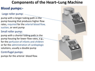 Blood pumps:-
Large roller pump:
pump with a longer tubing path in the
pump housing that produces higher flow
rates, required for the arterial blood flow,
suction, or vent pump
Small roller pump:
pump with a shorter tubing path in the
pump housing for lower flow rates, e.g.,
for the perfusion of infants and children
or for the administration of cardioplegic
solutions, usually a double pump
Centrifugal pumps:
pumps for the arterial blood flow.
Components of the Heart–Lung Machine
 