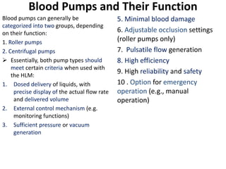 Blood Pumps and Their Function
Blood pumps can generally be
categorized into two groups, depending
on their function:
1. Roller pumps
2. Centrifugal pumps
 Essentially, both pump types should
meet certain criteria when used with
the HLM:
1. Dosed delivery of liquids, with
precise display of the actual flow rate
and delivered volume
2. External control mechanism (e.g.
monitoring functions)
3. Sufficient pressure or vacuum
generation
5. Minimal blood damage
6. Adjustable occlusion settings
(roller pumps only)
7. Pulsatile flow generation
8. High efficiency
9. High reliability and safety
10 . Option for emergency
operation (e.g., manual
operation)
 