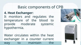 4. Heat Exchanger:
It monitors and regulates the
temperature of the blood to
provide moderate systemic
hypothermia.
Water circulates within the heat
exchanger in a counter current
way to maintain the
Basic components of CPB
 