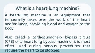 A heart-lung machine is an equipment that
temporarily takes over the work of the heart
and/or lungs, providing blood and oxygen to the
body.
Also called a cardiopulmonary bypass circuit
(CPB) or a heart-lung bypass machine, it is most
often used during serious procedures that
require the heart to be stopped.
What is a heart-lung machine?
 