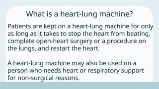 Patients are kept on a heart-lung machine for only
as long as it takes to stop the heart from beating,
complete open-heart surgery or a procedure on
the lungs, and restart the heart.
A heart-lung machine may also be used on a
person who needs heart or respiratory support
for non-surgical reasons.
What is a heart-lung machine?
 