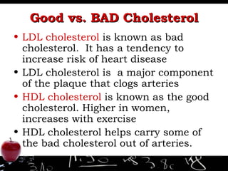 Good vs. BAD Cholesterol LDL cholesterol  is known as bad cholesterol.  It has a tendency to increase risk of heart disease LDL cholesterol is  a major component of the plaque that clogs arteries HDL cholesterol  is known as the good cholesterol. Higher in women, increases with exercise HDL cholesterol helps carry some of the bad cholesterol out of arteries.  