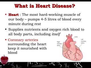What is Heart Disease?  Heart  : The most hard-working muscle of our body – pumps 4-5 litres of blood every minute during rest Supplies nutrients and oxygen rich blood to all body parts, including  itself Coronary arteries  surrounding the heart keep it nourished with blood 