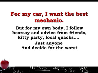 For my car, I want the best mechanic. But for my own body, I follow hearsay and advice from friends, kitty party, local quacks….  Just anyone  And decide for the worst 
